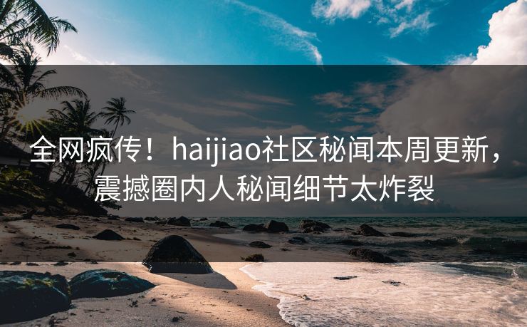 全网疯传！haijiao社区秘闻本周更新，震撼圈内人秘闻细节太炸裂