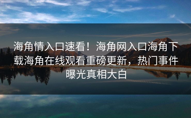 海角情入口速看！海角网入口海角下载海角在线观看重磅更新，热门事件曝光真相大白