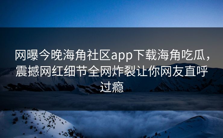 网曝今晚海角社区app下载海角吃瓜，震撼网红细节全网炸裂让你网友直呼过瘾