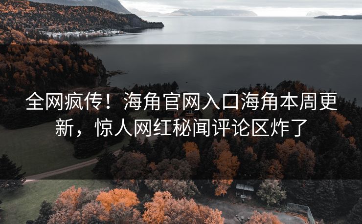 全网疯传！海角官网入口海角本周更新，惊人网红秘闻评论区炸了