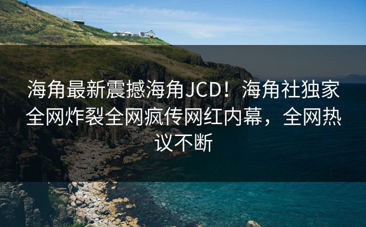 海角最新震撼海角JCD！海角社独家全网炸裂全网疯传网红内幕，全网热议不断