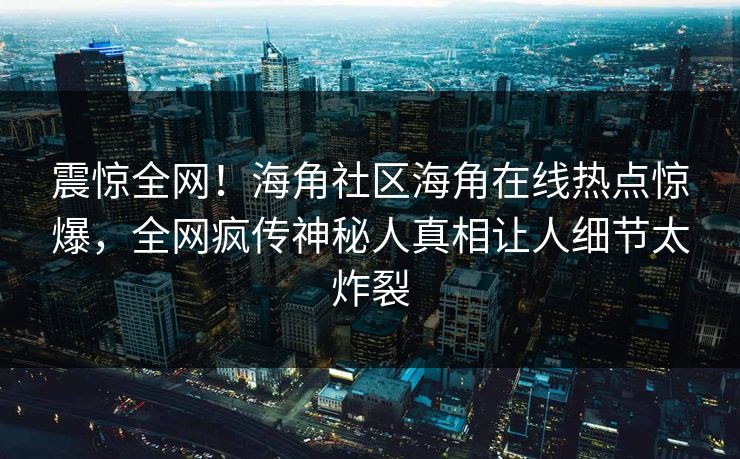 震惊全网！海角社区海角在线热点惊爆，全网疯传神秘人真相让人细节太炸裂
