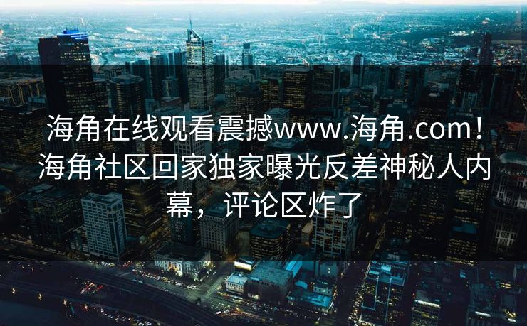 海角在线观看震撼www.海角.com！海角社区回家独家曝光反差神秘人内幕，评论区炸了