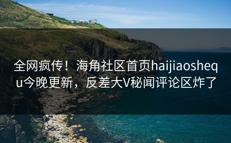 全网疯传！海角社区首页haijiaoshequ今晚更新，反差大V秘闻评论区炸了