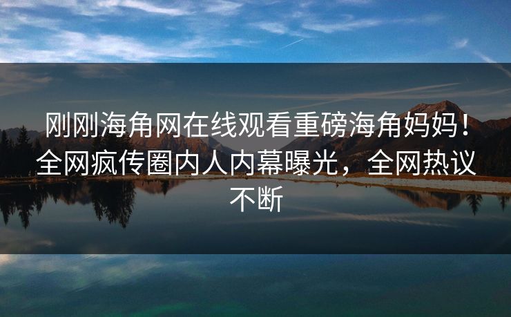 刚刚海角网在线观看重磅海角妈妈！全网疯传圈内人内幕曝光，全网热议不断