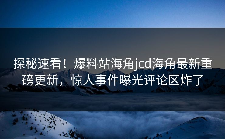 探秘速看！爆料站海角jcd海角最新重磅更新，惊人事件曝光评论区炸了