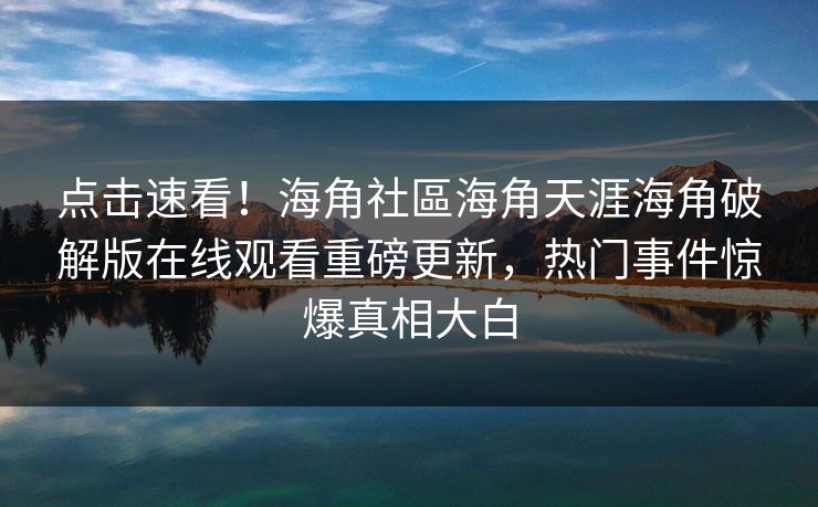 点击速看！海角社區海角天涯海角破解版在线观看重磅更新，热门事件惊爆真相大白