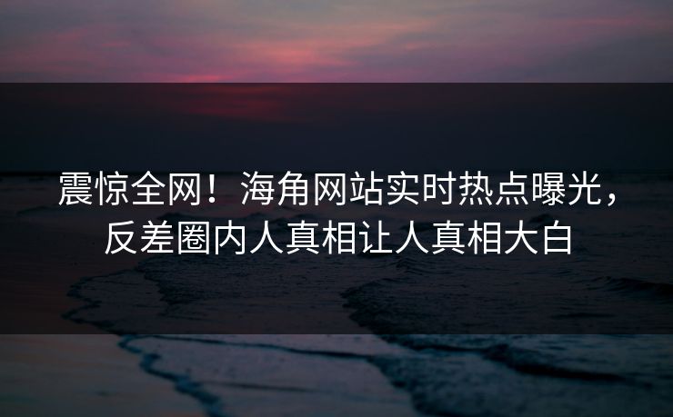 震惊全网！海角网站实时热点曝光，反差圈内人真相让人真相大白
