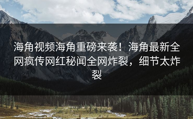 海角视频海角重磅来袭！海角最新全网疯传网红秘闻全网炸裂，细节太炸裂
