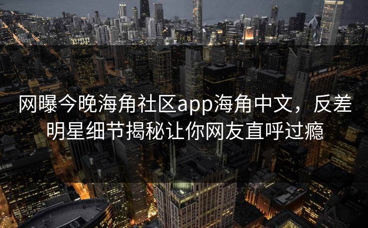 网曝今晚海角社区app海角中文，反差明星细节揭秘让你网友直呼过瘾