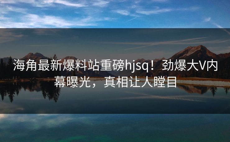 海角最新爆料站重磅hjsq！劲爆大V内幕曝光，真相让人瞠目