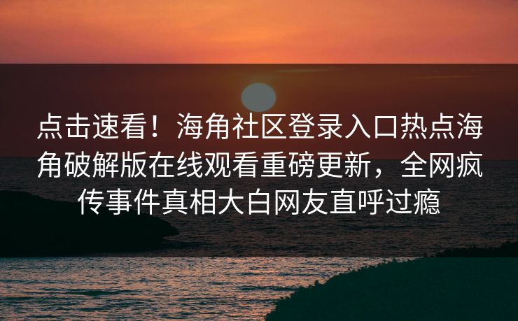 点击速看！海角社区登录入口热点海角破解版在线观看重磅更新，全网疯传事件真相大白网友直呼过瘾