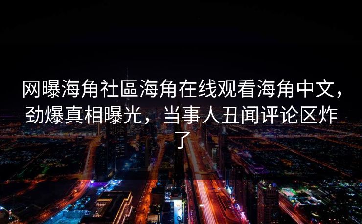 网曝海角社區海角在线观看海角中文，劲爆真相曝光，当事人丑闻评论区炸了
