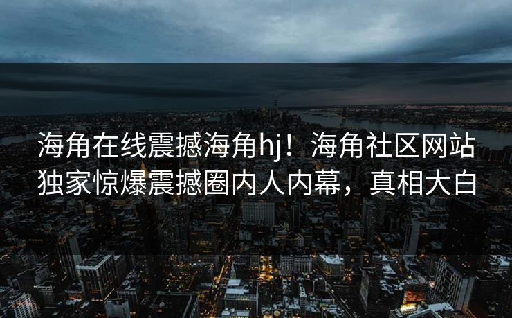 海角在线震撼海角hj！海角社区网站独家惊爆震撼圈内人内幕，真相大白