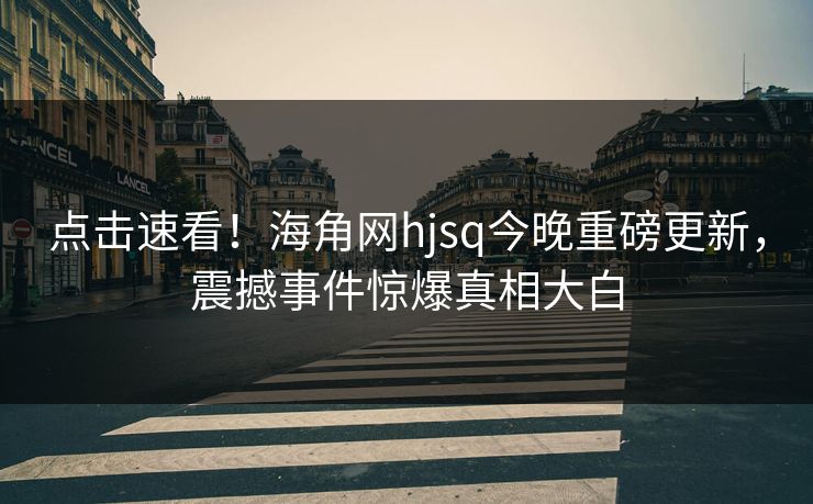 点击速看！海角网hjsq今晚重磅更新，震撼事件惊爆真相大白