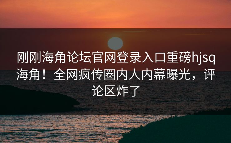 刚刚海角论坛官网登录入口重磅hjsq海角！全网疯传圈内人内幕曝光，评论区炸了