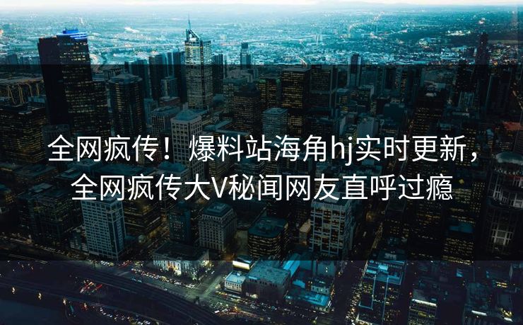 全网疯传！爆料站海角hj实时更新，全网疯传大V秘闻网友直呼过瘾