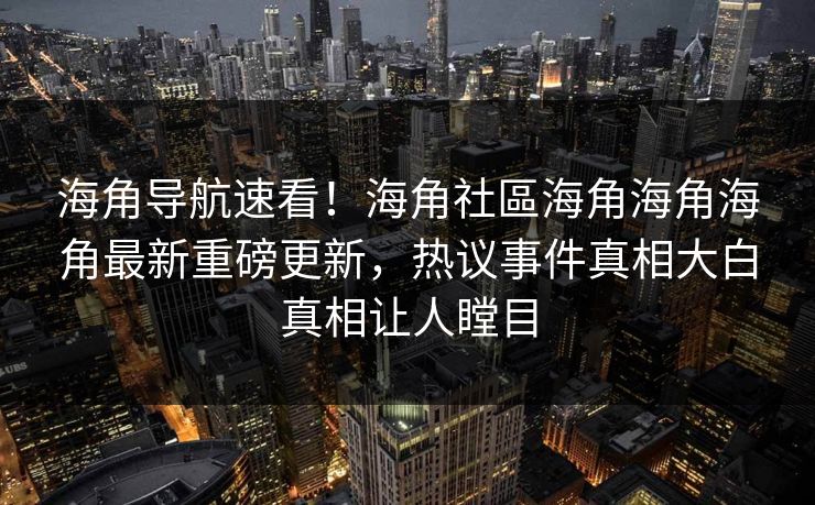 海角导航速看！海角社區海角海角海角最新重磅更新，热议事件真相大白真相让人瞠目