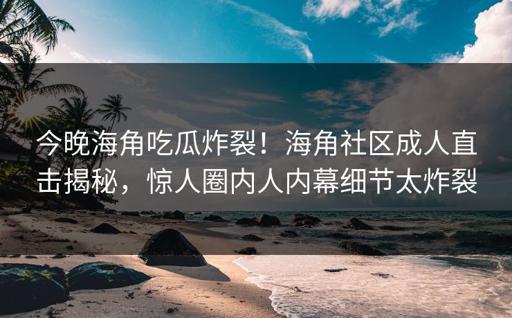 今晚海角吃瓜炸裂！海角社区成人直击揭秘，惊人圈内人内幕细节太炸裂