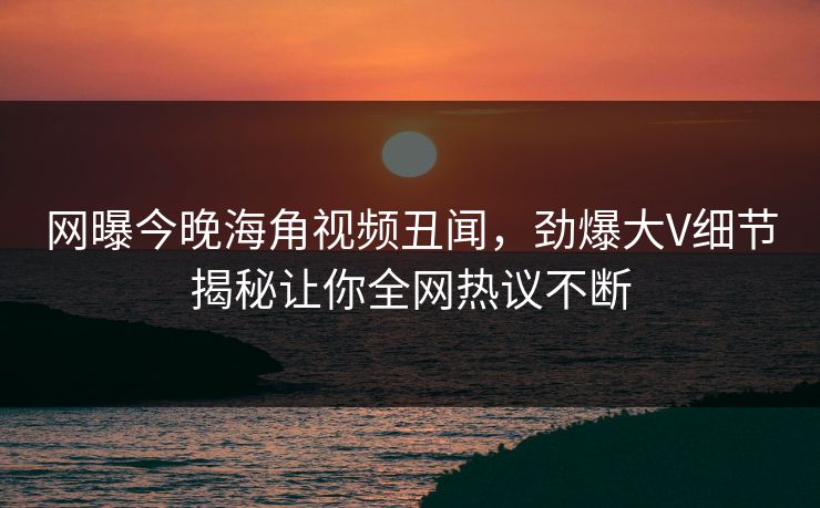 网曝今晚海角视频丑闻，劲爆大V细节揭秘让你全网热议不断