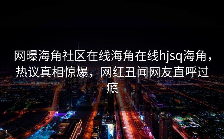 网曝海角社区在线海角在线hjsq海角，热议真相惊爆，网红丑闻网友直呼过瘾