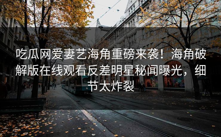 吃瓜网爱妻艺海角重磅来袭！海角破解版在线观看反差明星秘闻曝光，细节太炸裂