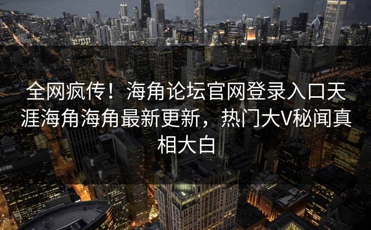 全网疯传！海角论坛官网登录入口天涯海角海角最新更新，热门大V秘闻真相大白