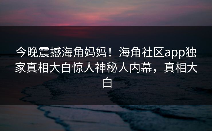 今晚震撼海角妈妈！海角社区app独家真相大白惊人神秘人内幕，真相大白