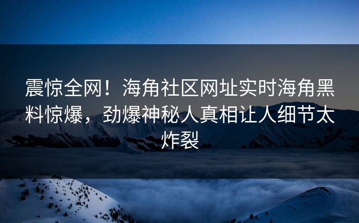 震惊全网！海角社区网址实时海角黑料惊爆，劲爆神秘人真相让人细节太炸裂