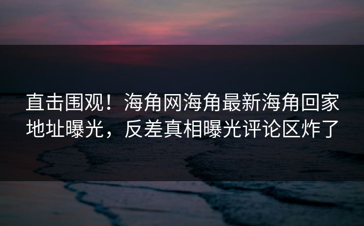 直击围观！海角网海角最新海角回家地址曝光，反差真相曝光评论区炸了