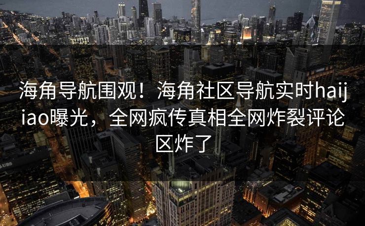 海角导航围观！海角社区导航实时haijiao曝光，全网疯传真相全网炸裂评论区炸了