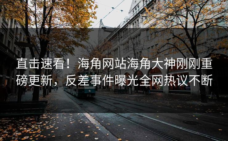 直击速看！海角网站海角大神刚刚重磅更新，反差事件曝光全网热议不断