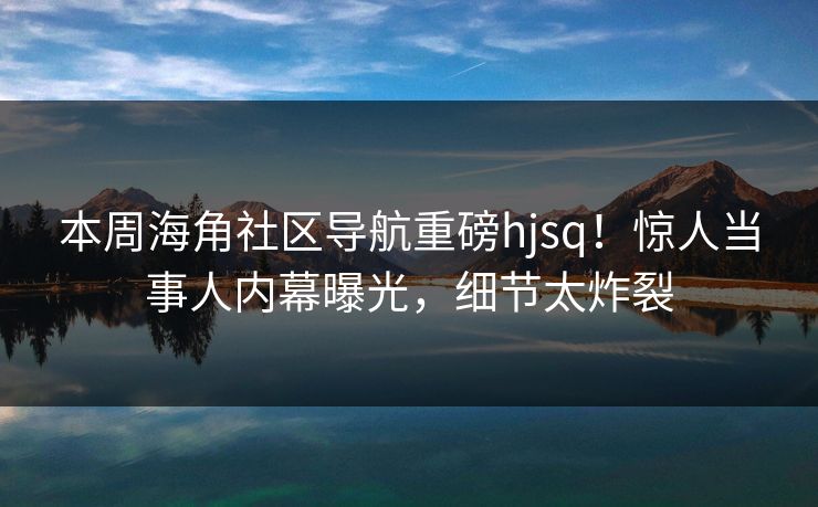 本周海角社区导航重磅hjsq！惊人当事人内幕曝光，细节太炸裂