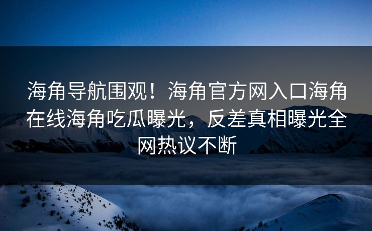 海角导航围观！海角官方网入口海角在线海角吃瓜曝光，反差真相曝光全网热议不断