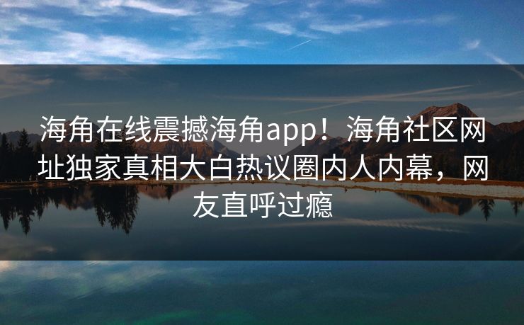 海角在线震撼海角app！海角社区网址独家真相大白热议圈内人内幕，网友直呼过瘾
