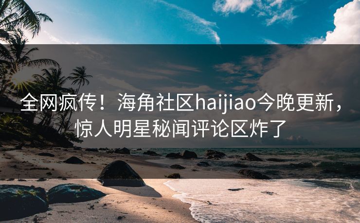 全网疯传！海角社区haijiao今晚更新，惊人明星秘闻评论区炸了