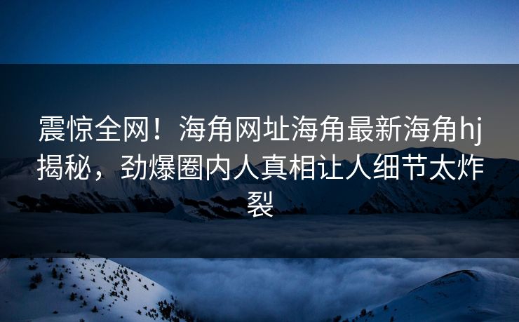 震惊全网！海角网址海角最新海角hj揭秘，劲爆圈内人真相让人细节太炸裂