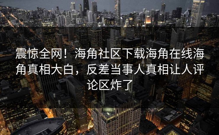 震惊全网！海角社区下载海角在线海角真相大白，反差当事人真相让人评论区炸了