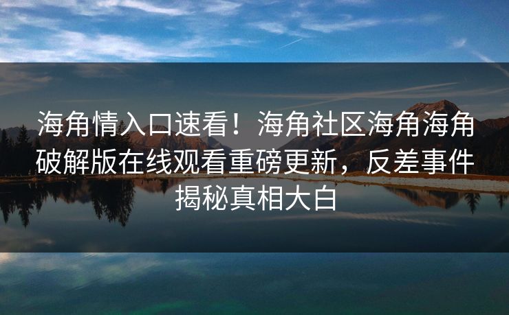 海角情入口速看！海角社区海角海角破解版在线观看重磅更新，反差事件揭秘真相大白