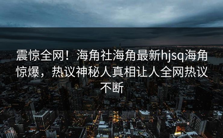 震惊全网！海角社海角最新hjsq海角惊爆，热议神秘人真相让人全网热议不断