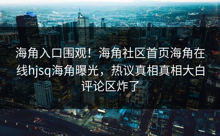 海角入口围观！海角社区首页海角在线hjsq海角曝光，热议真相真相大白评论区炸了