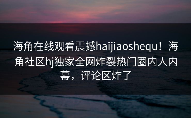 海角在线观看震撼haijiaoshequ！海角社区hj独家全网炸裂热门圈内人内幕，评论区炸了