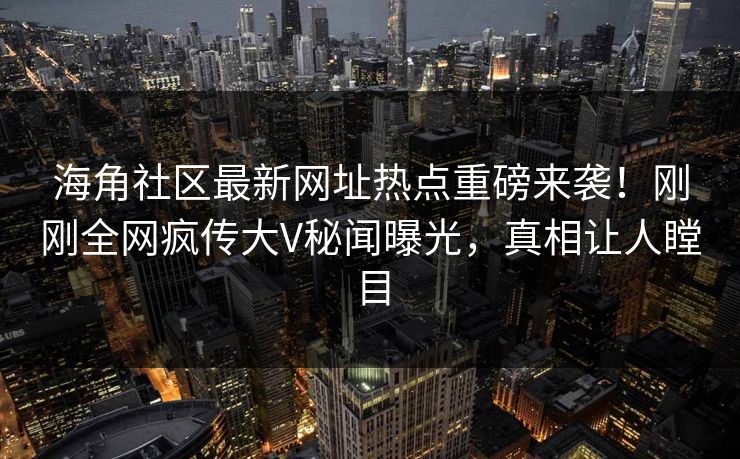 海角社区最新网址热点重磅来袭！刚刚全网疯传大V秘闻曝光，真相让人瞠目