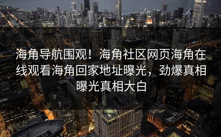 海角导航围观！海角社区网页海角在线观看海角回家地址曝光，劲爆真相曝光真相大白