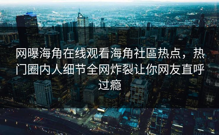 网曝海角在线观看海角社區热点，热门圈内人细节全网炸裂让你网友直呼过瘾