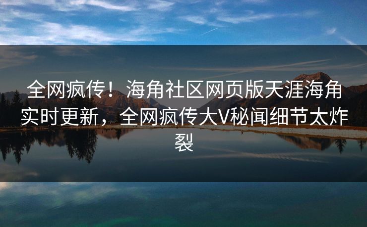 全网疯传！海角社区网页版天涯海角实时更新，全网疯传大V秘闻细节太炸裂