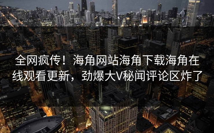 全网疯传！海角网站海角下载海角在线观看更新，劲爆大V秘闻评论区炸了