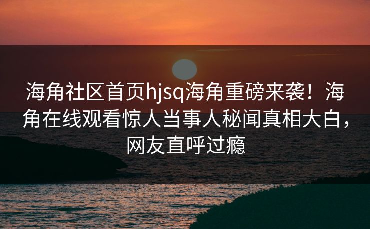 海角社区首页hjsq海角重磅来袭！海角在线观看惊人当事人秘闻真相大白，网友直呼过瘾