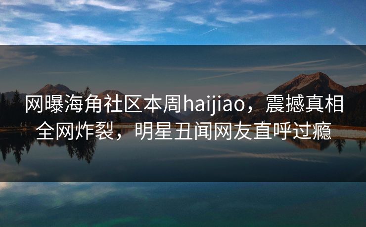网曝海角社区本周haijiao，震撼真相全网炸裂，明星丑闻网友直呼过瘾