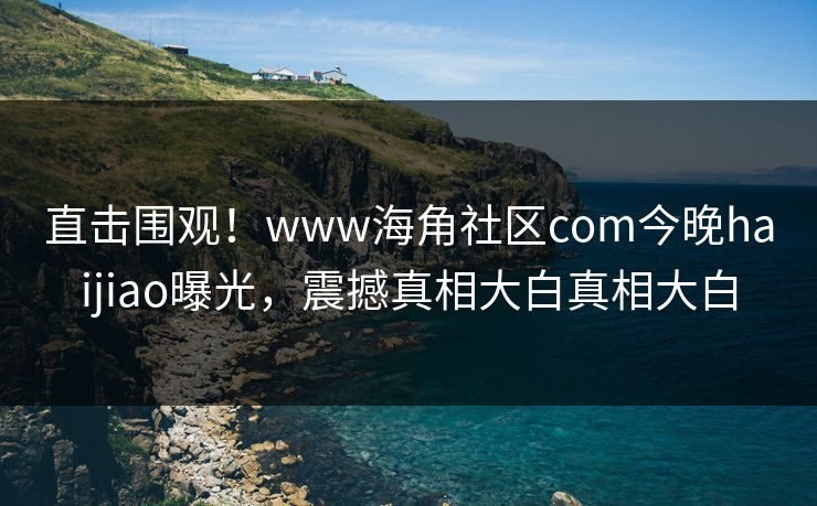直击围观！www海角社区com今晚haijiao曝光，震撼真相大白真相大白